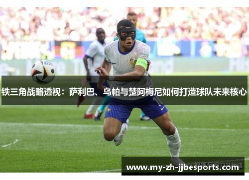 铁三角战略透视：萨利巴、乌帕与楚阿梅尼如何打造球队未来核心