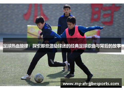 足球热血旋律:探索那些激励球迷的经典足球歌曲与背后的故事 足球热血旋律:探索那些激励球迷的经典足球歌曲与背后的故事